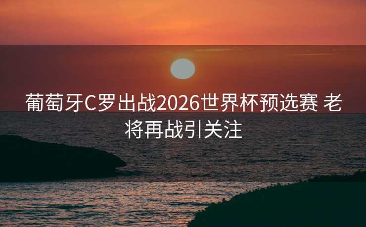 葡萄牙C罗出战2026世界杯预选赛 老将再战引关注