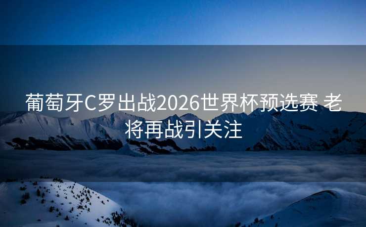 葡萄牙C罗出战2026世界杯预选赛 老将再战引关注 葡萄牙C罗出战2026世界杯预选赛 老将再战引关注