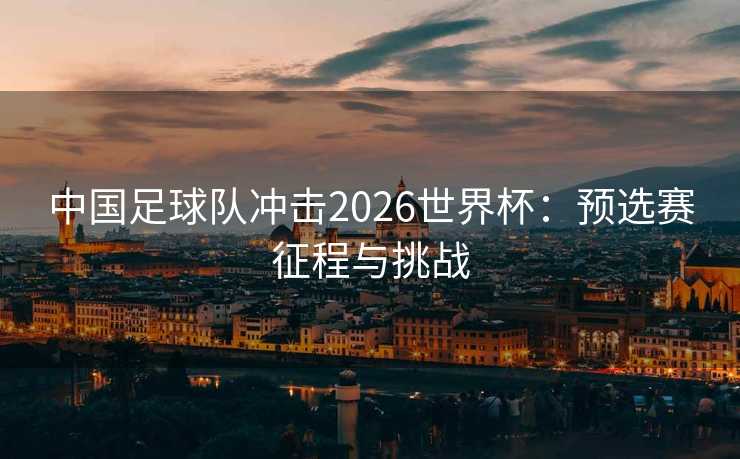 中国足球队冲击2026世界杯：预选赛征程与挑战
