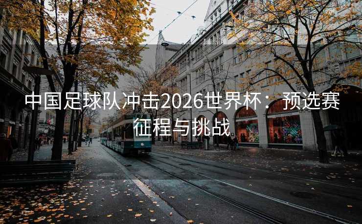 中国足球队冲击2026世界杯:预选赛征程与挑战 中国足球队冲击2026世界杯:预选赛征程与挑战
