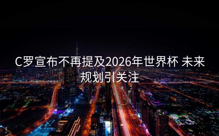 C罗宣布不再提及2026年世界杯 未来规划引关注