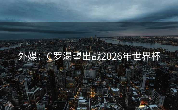 外媒:C罗渴望出战2026年世界杯 外媒:C罗渴望出战2026年世界杯