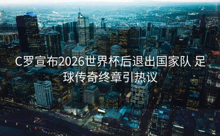 C罗宣布2026世界杯后退出国家队 足球传奇终章引热议 C罗宣布2026世界杯后退出国家队 足球传奇终章引热议